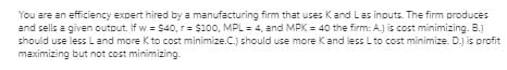 You are an efficiency expert hired by a manufacturing firm that uses Kand Las inputs. The firm produces
and sells a given output. If w = $40, r= $100, MPL = 4, and MPK = 40 the firm: A.) is cost minimizing. B.)
should use less L and more K to cost minimize.C.) should use more Kand less L to cost minimize. D.j is profit
maximizing but not cost minimizing.
