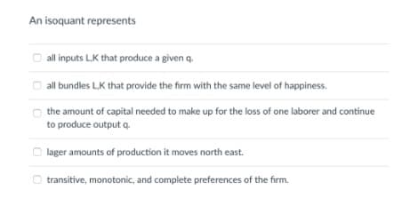 An isoquant represents
all inputs L,K that produce a given q.
all bundles L.K that provide the firm with the same level of happiness.
the amount of capital needed to make up for the loss of one laborer and continue
to produce output q.
lager amounts of production it moves north east.
O transitive, monotonic, and complete preferences of the firm.
