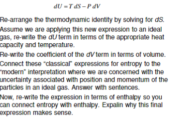 dU =T dS – P dV
Re-arrange the thermodynamic identity by solving for dS.
Assume we are applying this new expression to an ideal
gas, re-write the du term in terms of the appropriate heat
capacity and temperature.
Re-write the coefficient of the dV term in terms of volume.
Connect these “classical" expressions for entropy to the
"modern" interpretation where we are concerned with the
uncertainty associated with position and momentum of the
particles in an ideal gas. Answer with sentences.
Now, re-write the expression in terms of enthalpy so you
can connect entropy with enthalpy. Expalin why this final
expression makes sense.
