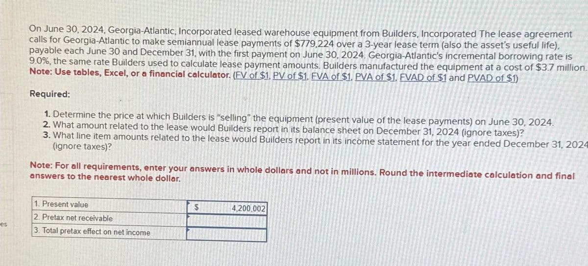 On June 30, 2024, Georgia-Atlantic, Incorporated leased warehouse equipment from Builders, Incorporated The lease agreement
calls for Georgia-Atlantic to make semiannual lease payments of $779,224 over a 3-year lease term (also the asset's useful life),
payable each June 30 and December 31, with the first payment on June 30, 2024. Georgia-Atlantic's incremental borrowing rate is
9.0%, the same rate Builders used to calculate lease payment amounts. Builders manufactured the equipment at a cost of $3.7 million.
Note: Use tables, Excel, or a financial calculator. (EV of $1, PV of $1. FVA of $1. PVA of $1. EVAD of $1 and PVAD of $1)
Required:
1. Determine the price at which Builders is "selling" the equipment (present value of the lease payments) on June 30, 2024.
2. What amount related to the lease would Builders report in its balance sheet on December 31, 2024 (ignore taxes)?
3. What line item amounts related to the lease would Builders report in its income statement for the year ended December 31, 2024
(ignore taxes)?
Note: For all requirements, enter your answers in whole dollars and not in millions. Round the intermediate calculation and final
answers to the nearest whole dollar.
1. Present value
2. Pretax net receivable
es
3. Total pretax effect on net income
S
4,200,002