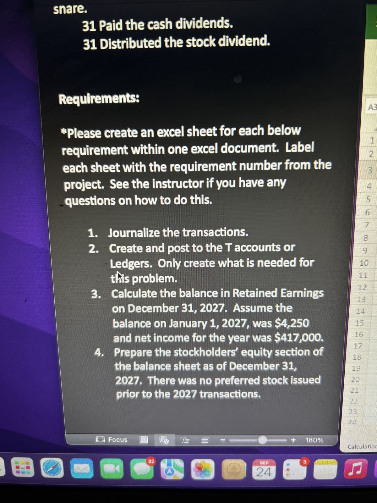 E
Canyon Canoe Company will be able to acquire
cash as well as land adjacent to its current business
location. Before the following transactions, the
balance in Common Stock on January 1, 2027, was
$136,000 and included $136,000 shares of
common stock issued and outstanding. (There was
no Paid-In Capital in Excess of Par-Common.)
Canyon Canoe Company had the following
transactions in 2017:
W
Jan. 1 Issued 50,0000 shares of $1 par value
common stock for a total of $200,000.
10 Issued 20,000 shares of 4%, $3 par value
preferred stock in exchange for land with a
market value of $70.000.
Dec. 15 Declared total cash dividends of $15,000.
20 Declared an 8% common stock dividend
when the market value of the stock was $4.50 per
share.
31 Paid the cash dividends.
31 Distributed the stock dividend.
Requirements:
□ Focus
= -
20
SEP
24
180%
20
22
13
8
9
S5670 SENAN495998
1
2
3
4
10
File
Dv
III
Calculation Mode: