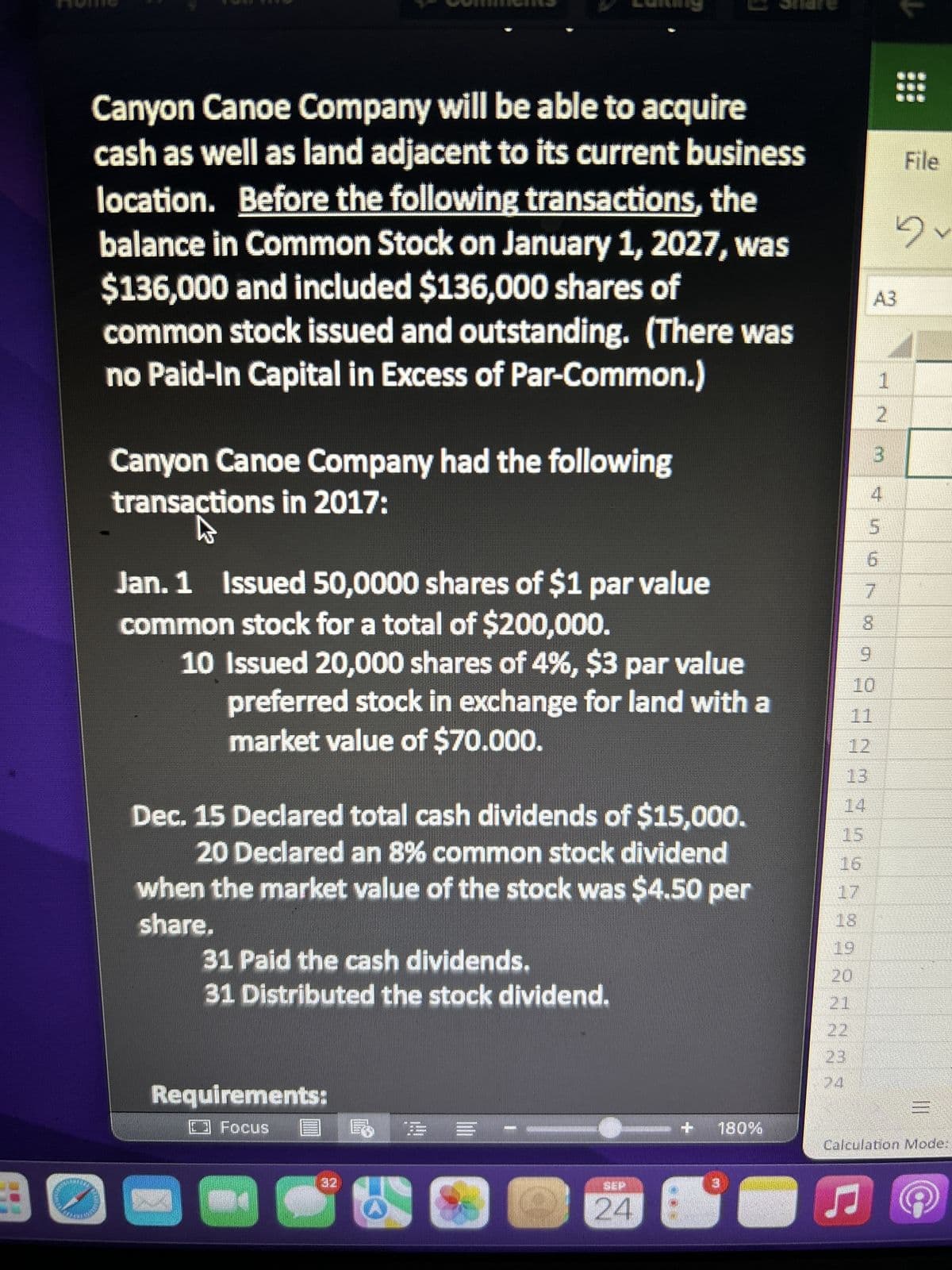 E
Canyon Canoe Company will be able to acquire
cash as well as land adjacent to its current business
location. Before the following transactions, the
balance in Common Stock on January 1, 2027, was
$136,000 and included $136,000 shares of
common stock issued and outstanding. (There was
no Paid-In Capital in Excess of Par-Common.)
Canyon Canoe Company had the following
transactions in 2017:
W
Jan. 1 Issued 50,0000 shares of $1 par value
common stock for a total of $200,000.
10 Issued 20,000 shares of 4%, $3 par value
preferred stock in exchange for land with a
market value of $70.000.
Dec. 15 Declared total cash dividends of $15,000.
20 Declared an 8% common stock dividend
when the market value of the stock was $4.50 per
share.
31 Paid the cash dividends.
31 Distributed the stock dividend.
Requirements:
□ Focus
= -
20
SEP
24
180%
20
22
13
8
9
S5670 SENAN495998
1
2
3
4
10
File
Dv
III
Calculation Mode: