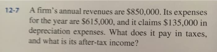 12-7
A firm's annual revenues are $850,000. Its expenses
for the year are $615,000, and it claims $135,000 in
depreciation expenses. What does it pay in taxes,
and what is its after-tax income?