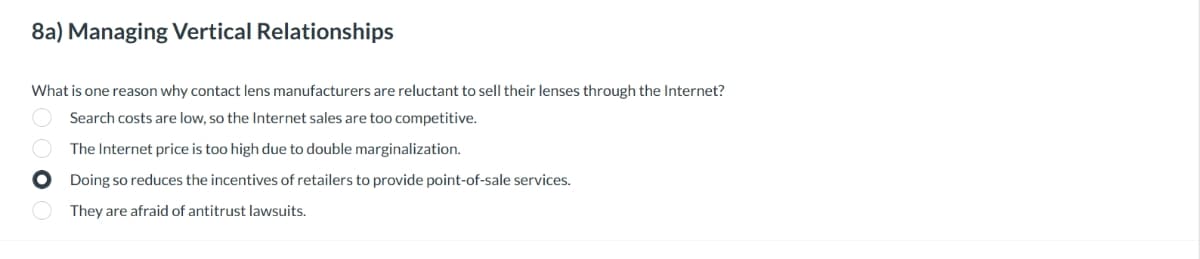 8a) Managing Vertical Relationships
What is one reason why contact lens manufacturers are reluctant to sell their lenses through the Internet?
Search costs are low, so the Internet sales are too competitive.
The Internet price is too high due to double marginalization.
Doing so reduces the incentives of retailers to provide point-of-sale services.
They are afraid of antitrust lawsuits.