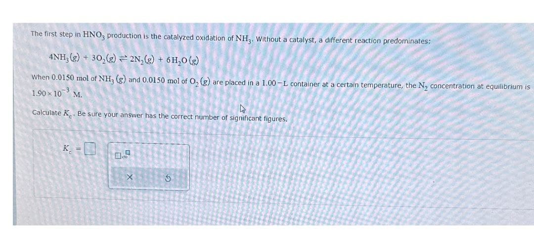 The first step in HNO3 production is the catalyzed oxidation of NH3. Without a catalyst, a different reaction predominates:
4NH, (g) 30,(g) 2N() + 6H,0(e)
When 0.0150 mol of NH3 (g) and 0.0150 mol of O2 (g) are placed in a 1.00-L container at a certain temperature, the N₂ concentration at equilibrium is
1.90 × 10 M.
Calculate K. Be sure your answer has the correct number of significant figures.
K
×