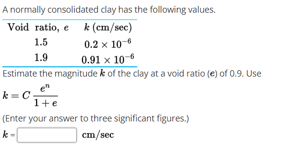 A normally consolidated clay has the following values.
Void ratio, e
k (cm/sec)
1.5
0.2 × 10-6
1.9
0.91 × 10–6
Estimate the magnitude k of the clay at a void ratio (e) of 0.9. Use
en
k = C
1+e
(Enter your answer to three significant figures.)
k =
cm/sec
