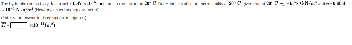 The hydraulic conductivity, k of a soil is 9.47 x10-°cm/s at a temperature of 20° C. Determine its absolute permeability at 20° C, given that at 20° C , = 9.789 kN/m³ and n = 0.9950
x10-3 N· s/m² (Newton-second per square meter).
S
(Enter your answer to three significant figures.)
K =
х10-15 (т?)
