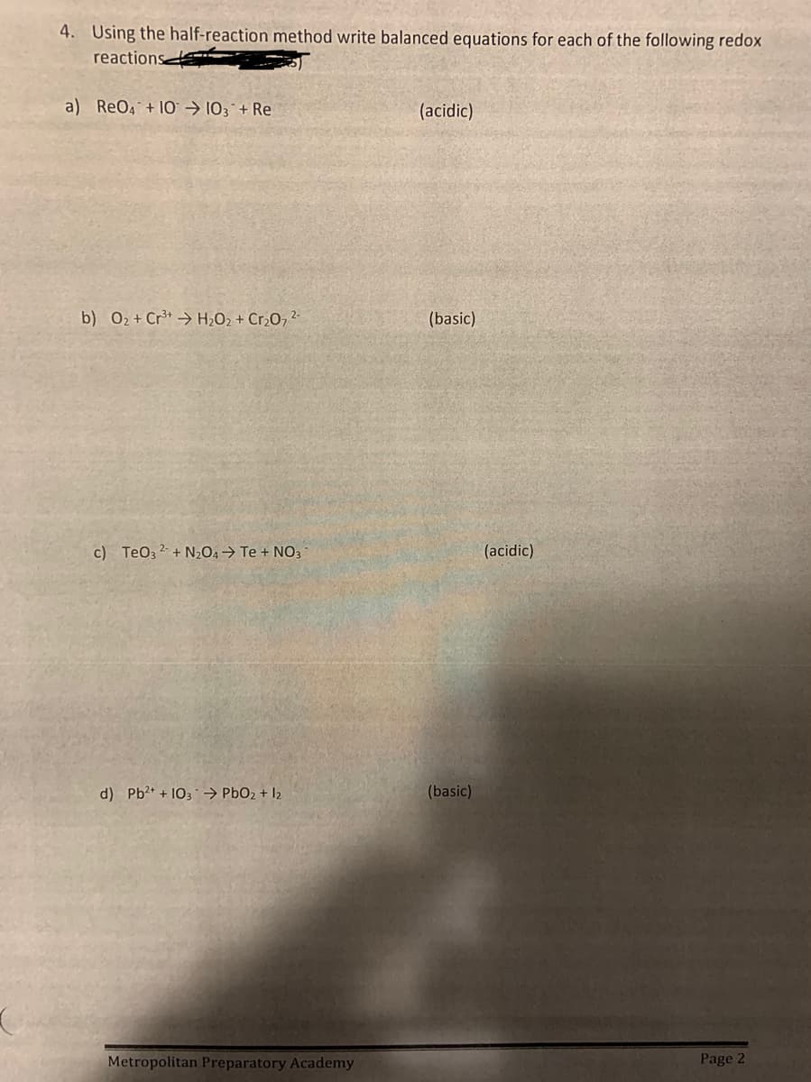 4. Using the half-reaction method write balanced equations for each of the following redox
reactions
a) ReO4 +10 ➜ 103 + Re
(acidic)
b) O₂+ Cr³+ H₂O₂ + Cr₂O7²-
(basic)
c) TeO3² + N₂O4 → Te + NO3-
d) Pb²+ + 103 → PbO2 + 12
Metropolitan Preparatory Academy
(basic)
(acidic)
Page 2