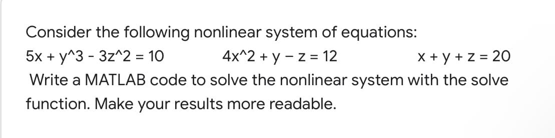 Consider the following nonlinear system of equations:
5x + y^3 - 3z^2 = 10
4x^2 + y - z = 12
X + y + z = 20
Write a MATLAB code to solve the nonlinear system with the solve
function. Make your results more readable.
