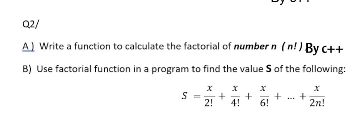 Q2/
A) Write a function to calculate the factorial of number n (n!) By c++
B) Use factorial function in a program to find the value S of the following:
S
2!
4!
+
6!
+
2n!
