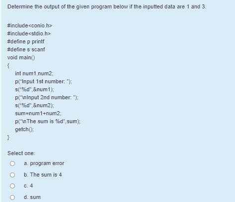 Determine the output of the given program below if the inputted data are 1 and 3.
#include<conio.h>
#include<stdio.h>
#define p printf
#define s scanf
void main()
{
int num1,num2;
p("Input 1st number: ");
s("%d",&num1);
p("\ninput 2nd number: ");
s("%d", &num2);
sum=num1+num23;
p("nThe sum is %d",sum);
getch();
}
Select one:
a. program error
b. The sum is 4
C. 4
d. sum
