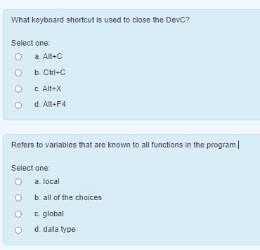 What keyboard shortcut is used to close the DevC?
Select one:
a. Alt+C
b. Ctrl+C
C. Alt+X
d. Alt+F4
Refers to variables that are known to all functions in the program.
Select one:
a. local
b. all of the choices
c. global
d. data type
