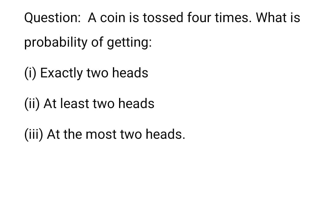 Question: A coin is tossed four times. What is
probability of getting:
(i) Exactly two heads
(ii) At least two heads
(iii) At the most two heads.
