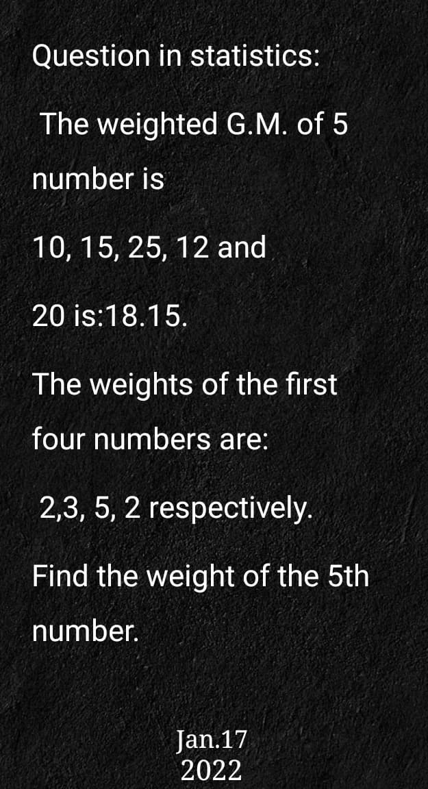 Question in statistics:
The weighted G.M. of 5
number is
10, 15, 25, 12 and
20 is:18.15.
The weights of the first
four numbers are:
2,3, 5, 2 respectively.
Find the weight of the 5th
number.
Jan.17
2022
