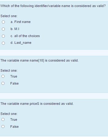 Which of the following identifier/variable name is considered as valid?
Select one:
a. First name
b. M.I
C. all of the choices
d. Last_name
The variable name name[10] is considered as valid.
Select one:
True
False
The variable name prices is considered as valid.
Select one:
True
False
