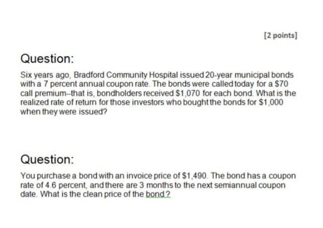 [2 points]
Question:
Six years ago, Bradford Community Hospital issued 20-year municipal bonds
with a 7 percent annual coupon rate. The bonds were called today for a $70
call premium--that is, bondholders received $1,070 for each bond. What is the
realized rate of return for those investors who bought the bonds for $1,000
when they were issued?
Question:
You purchase a bond with an invoice price of $1,490. The bond has a coupon
rate of 4.6 percent, and there are 3 months to the next semiannual coupon
date. What is the clean price of the bond.?