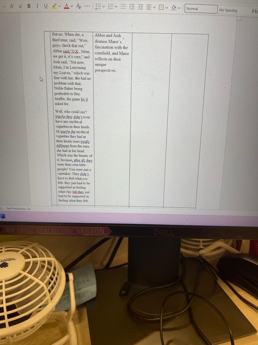 AA BIU AA
5.)
Text Predictions: On
D
But no. When she, a
third time, said, "Wow,
guys, check that out,"
Abbie said "OK. Mom,
we get it, it's corn," and
Josh said, "Not now,
Mom, I'm Leavening
my Loaves," which was
fine with her; she had no
problem with that,
Noble Baker being
preferable to Bra
Stuffer, the game he'd
asked for.
Well, who could say?
Maybe they didn't even
have any mythical
vignettes in their heads.
Or maybe the mythical
vignettes they had in
their heads were totally.
different from the ones
she had in her head.
Which was the beauty of
it, because, after all, they
were their own little
people! You were just a
caretaker. They didn't
have to feel what you
felt, they just had to be
supported in feeling
what they felt they just
had to be supported in
feeling what they felt.
Abbie and Josh
dismiss Marie's
fascination with the
cornfield, and Marie
reflects on their
unique
perspectives.
AND THOUGH SHE BE BUT LITTLE, SHE IS FIERCE
8186
655
DELL
Normal
No Spacing
H