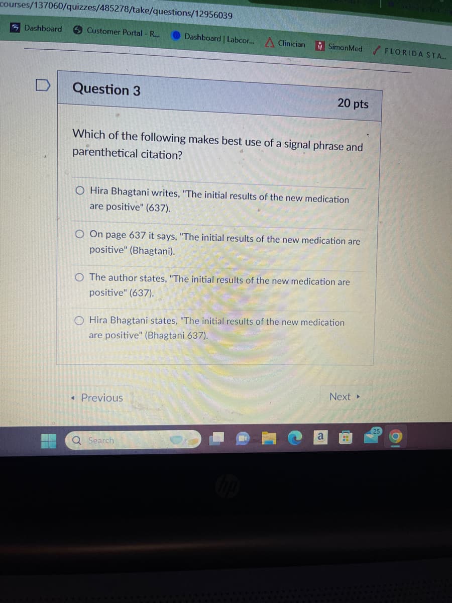 courses/137060/quizzes/485278/take/questions/12956039
Dashboard
Customer Portal - R...
Dashboard | Labcor... Clinician
SimonMed FLORIDA STA...
Question 3
20 pts
Which of the following makes best use of a signal phrase and
parenthetical citation?
O Hira Bhagtani writes, "The initial results of the new medication
are positive" (637).
O On page 637 it says, "The initial results of the new medication are
positive" (Bhagtani).
O The author states, "The initial results of the new medication are
positive" (637).
OHira Bhagtani states, "The initial results of the new medication
are positive" (Bhagtani 637).
• Previous
Q Search
Ca
Next ▸
25