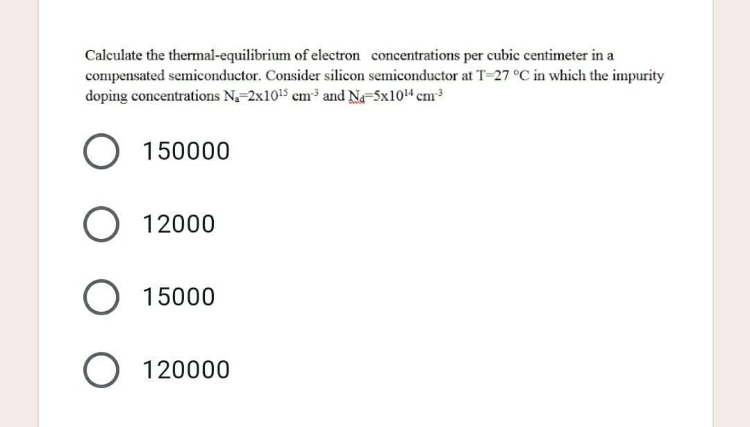 Calculate the thermal-equilibrium of electron concentrations per cubic centimeter in a
compensated semiconductor. Consider silicon semiconductor at T-27 °C in which the impurity
doping concentrations N₁-2x10¹5 cm³ and N₁-5x10¹4 cm-³
150000
12000
15000
120000