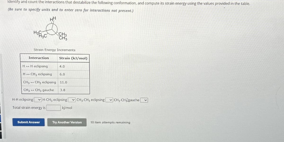 Identify and count the interactions that destabilize the following conformation, and compute its strain energy using the values provided in the table.
(Be sure to specify units and to enter zero for interactions not present.)
HH
H3C
3C
CH3
CH3
Strain Energy Increments
Interaction
Strain (kJ/mol)
HH eclipsing
4.0
H÷
CH3 eclipsing
6.0
-
CH3 CH3 eclipsing 11.0
CH3
-
CH3 gauche 3.8
H-H eclipsing H-CH, eclipsing CH-CH, eclipsing CH3-CH gauche
Total strain energy is
kJ/mol
Submit Answer
Try Another Version
10 item attempts remaining