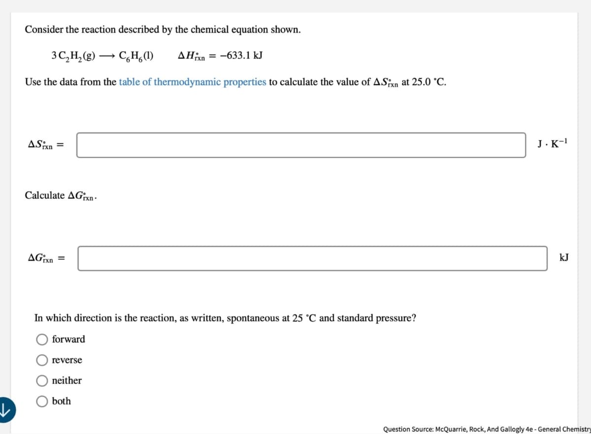 Consider the reaction described by the chemical equation shown.
3C₁₂H2(g) →CH(1)
AH-633.1 kJ
Use the data from the table of thermodynamic properties to calculate the value of AS;x at 25.0 °C.
ASixn=
Calculate AG-
AGrxn =
In which direction is the reaction, as written, spontaneous at 25 °C and standard pressure?
forward
reverse
neither
both
J.K-1
kJ
Question Source: McQuarrie, Rock, And Gallogly 4e - General Chemistry