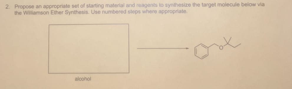 2. Propose an appropriate set of starting material and reagents to synthesize the target molecule below via
the Williamson Ether Synthesis. Use numbered steps where appropriate.
alcohol
о