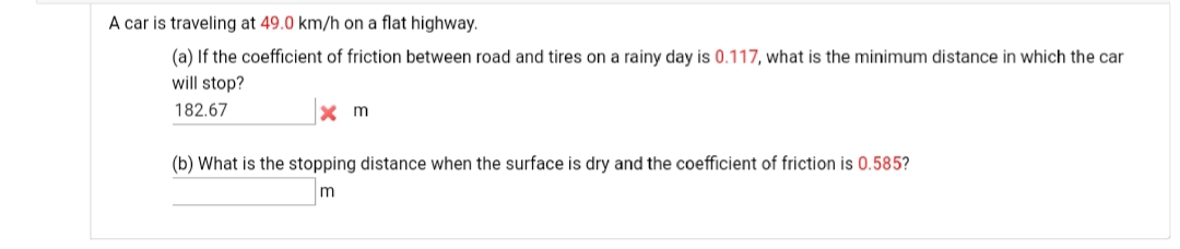 A car is traveling at 49.0 km/h on a flat highway.
(a) If the coefficient of friction between road and tires on a rainy day is 0.117, what is the minimum distance in which the car
will stop?
182.67
x m
(b) What is the stopping distance when the surface is dry and the coefficient of friction is 0.585?
