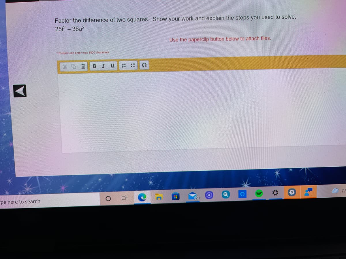 Factor the difference of two squares. Show your work and explain the steps you used to solve.
25t- 36u2
Use the paperclip button below to attach files.
* Student can enter max 3500 characters
В I
Ω
77
pe here to search
