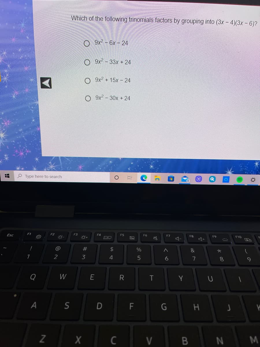 Which of the following trinomials factors by grouping into (3x - 4)(3x - 6)?
O 9x² - 6x – 24
O 9x² - 33x + 24
O 9x? + 15x - 24
O 9x2 - 30x + 24
P Type here to search
Esc
F1
F2
F3
F4
F5
F6
F7
F8
F9
F10
23
2$
&
2
3
7
W
E
R
T
Y
A
D
G
Z
C
V
M
つ
エ
B
