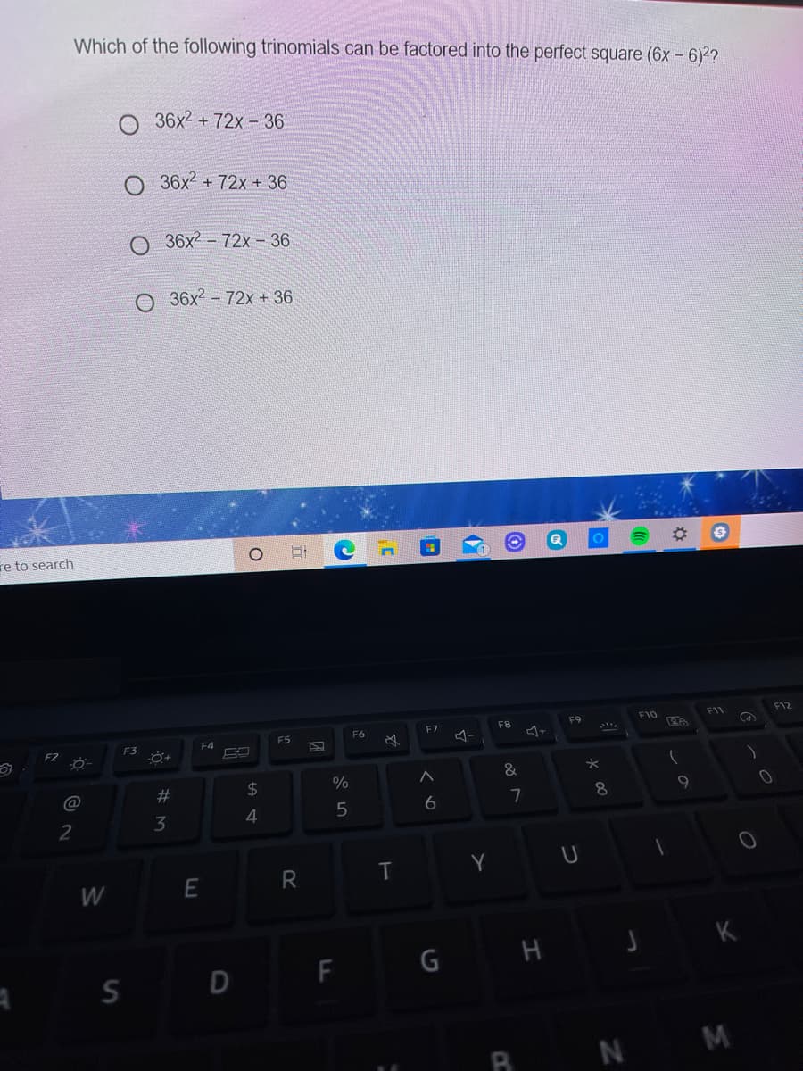 Which of the following trinomials can be factored into the perfect square (6x - 6)2?
36x2 + 72x - 36
O 36x + 72x + 36
36x2 - 72x - 36
O 36x2 - 72x + 36
re to search
F12
F9
F10
F11
F7
F8
F5
F6
F3
F4
F2
@
%23
$4
9
8.
2
3
Y
R
W
F
G H
S D
R N M
