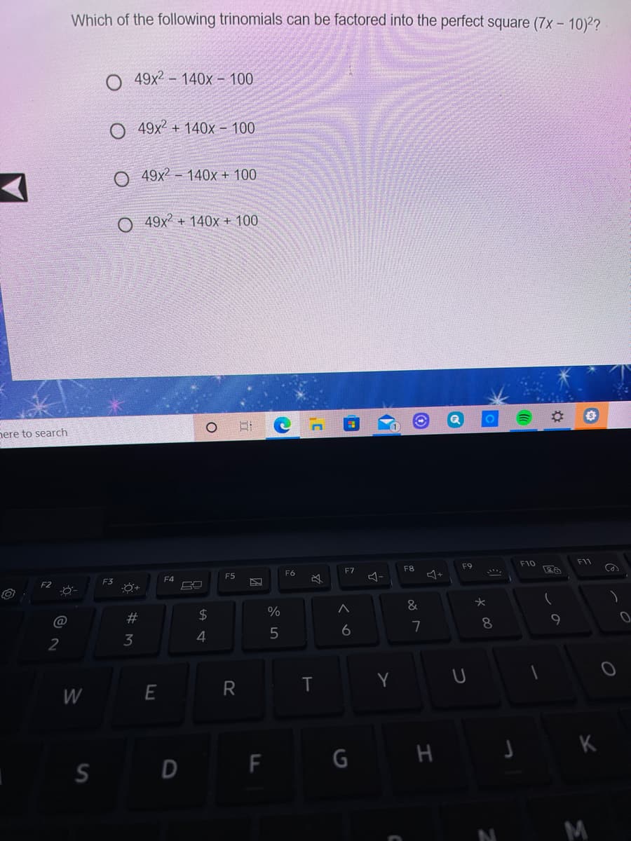 Which of the following trinomials can be factored into the perfect square (7x- 10)2?
49x2- 140x - 100
O 49x2 + 140x – 100
O 49x2 - 140x + 100
49x2 + 140x + 100
nere to search
F10
F11
F9
F7
F8
F6
F5
F4
必
F2
&
2$
@
7
8
6
3
4
2
Y
W
G H
S D F
