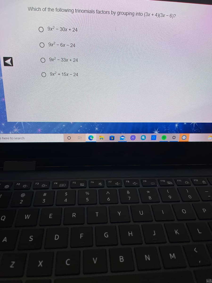 Which of the following trinomials factors by grouping into (3x + 4)(3x – 6)?
9x2 – 30x + 24
9x2 – 6x – 24
O 9x2 - 33x + 24
O 9x² + 15x - 24
e here to search
F10
F11
F12
F6
F7
F8
F9
F3
F4
F5
$
%
&
@
7
8
2
3
4
Y
W
K
F
G
N M
ST
