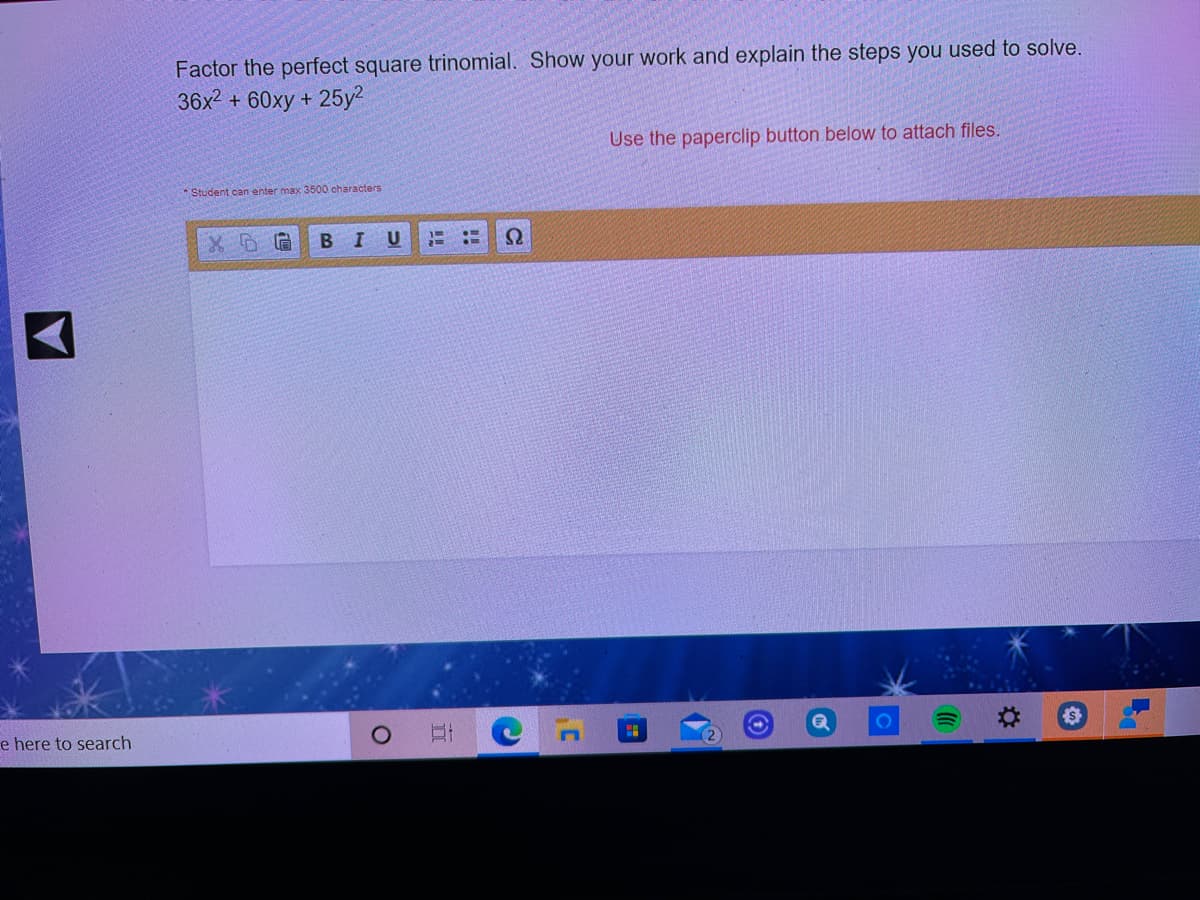 Factor the perfect square trinomial. Show your work and explain the steps you used to solve.
36x2 + 60xy +
25y2
Use the paperclip button below to attach files.
Student can enter max 3500 characters
BIU
e here to search
