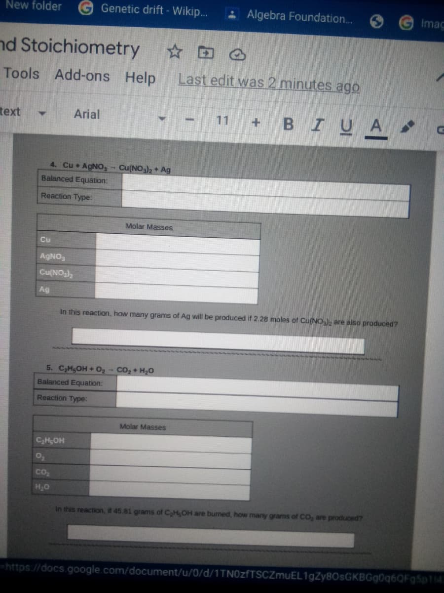 New folder
Genetic drift - Wikip..
- Algebra Foundation..
Imac
nd Stoichiometry
Tools Add-ons Help
Last edit was 2 minutes ago
text
BIUA
Arial
11
4. Cu AGNO, Cu(NO3)2 + Ag
Balanced Equation:
Reaction Type:
Molar Masses
Cu
AGNO,
Cu(NO)
Ag
In this reaction, how many grams of Ag will be produced if 2.28 moles of Cu(NO), are also produced?
5. C2HgOH + O2- CO2+ H20
Balanced Equation:
Reaction Type:
Molar Masses
CHgOH
Co2
HO
In this reaction, if 45.81 grams of CHOH are burned, how many grams of CO, are produced?
https://docs.google.com/document/u/0/d/1TN0zfTSCZmuEL1gZy80sGKBGg0q6QFg5p114
