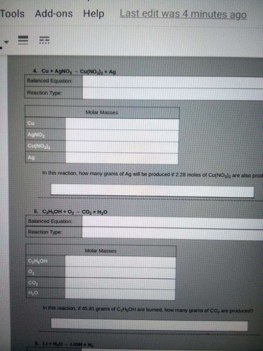 Tools Add-ons Help
Last edit was 4 minutes ago
4. Cu AgNOS
Cu(NO)2 Ag
Balanced Equation
Reaction Type:
Molar Masses
Cu
AGNO
Cu(NO),
Ag
In this reaction. how many grams of Ag will be produced if 2.28 moles of Cu(NO,), are also prod
5. CH5OH 0, - CO, HO
Balanced Equation:
Reaction Type:
Molar Masses
CHOH
CO
H,O
In this reaction, if 45.81 grams of C,H;OH are burned, how many grams of CO, are produced?
6. Li H20- LIOH H
