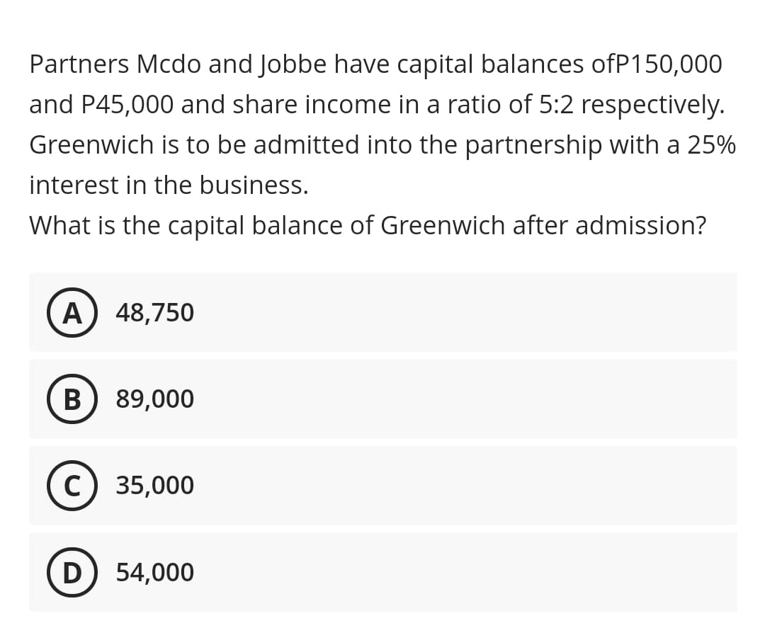 Partners Mcdo and Jobbe have capital balances ofP150,000
and P45,000 and share income in a ratio of 5:2 respectively.
Greenwich is to be admitted into the partnership with a 25%
interest in the business.
What is the capital balance of Greenwich after admission?
A) 48,750
B) 89,000
C) 35,000
D) 54,000
