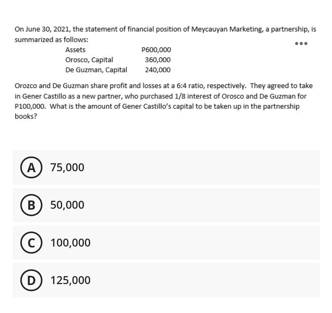 On June 30, 2021, the statement of financial position of Meycauyan Marketing, a partnership, is
summarized as follows:
Assets
P600,000
Orosco, Capital
De Guzman, Capital
360,000
240,000
Orozco and De Guzman share profit and losses at a 6:4 ratio, respectively. They agreed to take
in Gener Castillo as a new partner, who purchased 1/8 interest of Orosco and De Guzman for
P100,000. What is the amount of Gener Castillo's capital to be taken up in the partnership
books?
A
75,000
В
50,000
c) 100,000
D
125,000
