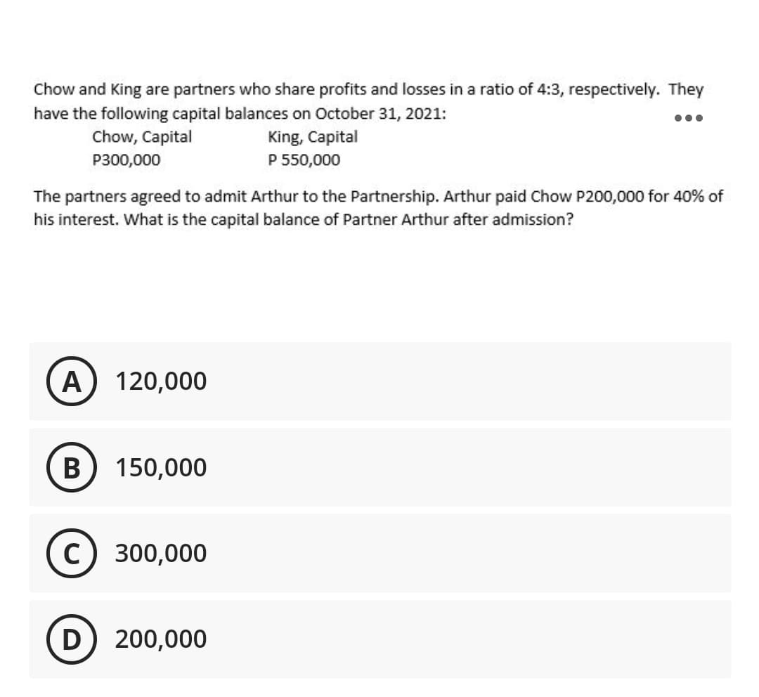 Chow and King are partners who share profits and losses in a ratio of 4:3, respectively. They
have the following capital balances on October 31, 2021:
Chow, Capital
King, Capital
P300,000
P 550,000
The partners agreed to admit Arthur to the Partnership. Arthur paid Chow P200,000 for 40% of
his interest. What is the capital balance of Partner Arthur after admission?
A
120,000
B
150,000
300,000
D) 200,000
