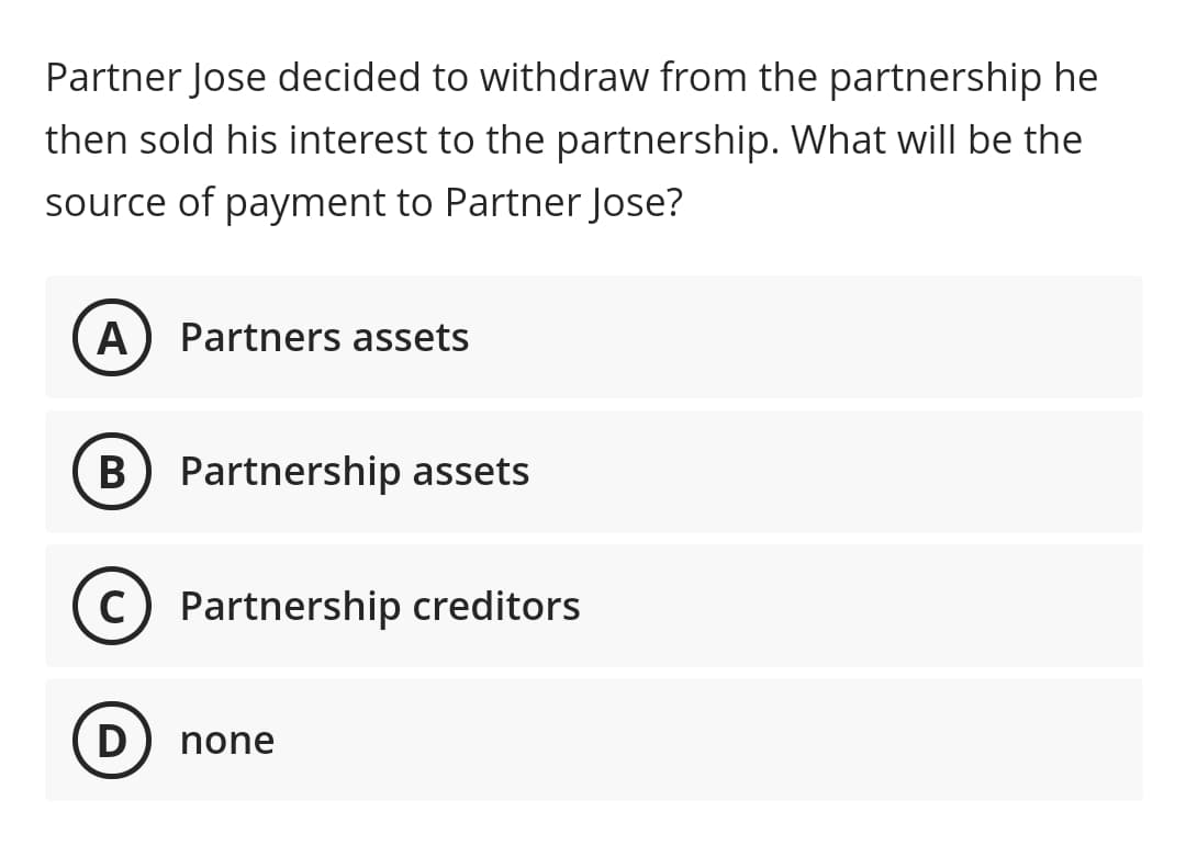 Partner Jose decided to withdraw from the partnership he
then sold his interest to the partnership. What will be the
source of payment to Partner Jose?
A
Partners assets
B) Partnership assets
C) Partnership creditors
D
none
