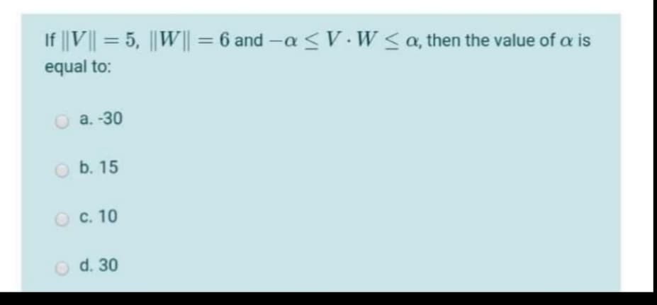 If ||V|| = 5, ||W|| = 6 and -a <V. W< a, then the value of a is
%D
%3D
equal to:
O a. -30
b. 15
O C. 10
O d. 30
