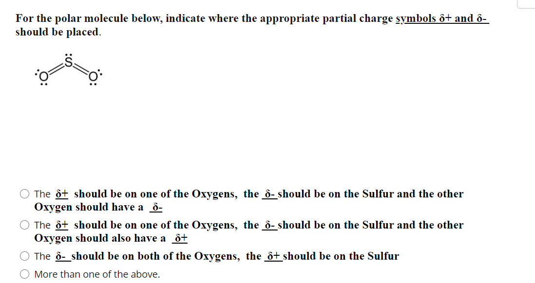 For the polar molecule below, indicate where the appropriate partial charge symbols ô+ and ò-
should be placed.
The òt should be on one of the Oxygens, the d- should be on the Sulfur and the other
Oxygen should have a ô-
O The òt should be on one of the Oxygens, the ò- should be on the Sulfur and the other
Oxygen should also have a ô+
The ô- should be on both of the Oxygens, the ò+ should be on the Sulfur
O More than one of the above.
