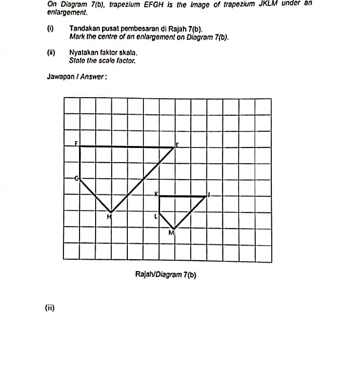 On Diagram 7(b), trapezium EFGH is the image of trapezium JKLM under an
enlargement.
(1)
Tandakan pusat pembesaran di Rajah 7(b).
Mark the centre of an enlargement on Diagram 7(b).
Nyatakan faktor skala.
Siato tho scalo factor.
(i)
Jawapan / Answer:
Rajah/Diagram 7(b)
(ii)
