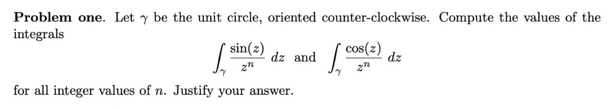 Problem one. Let y be the unit circle, oriented counter-clockwise. Compute the values of the
integrals
/ sin(2)
cos(z)
dz and
dz
zn
zn
for all integer values of n. Justify your answer.
