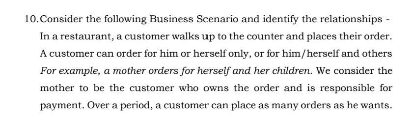 10.Consider the following Business Scenario and identify the relationships
In a restaurant, a customer walks up to the counter and places their order.
A customer can order for him or herself only, or for him/herself and others
For example, a mother orders for herself and her children. We consider the
mother to be the customer who owns the order and is responsible for
payment. Over a period, a customer can place as many orders as he wants.
