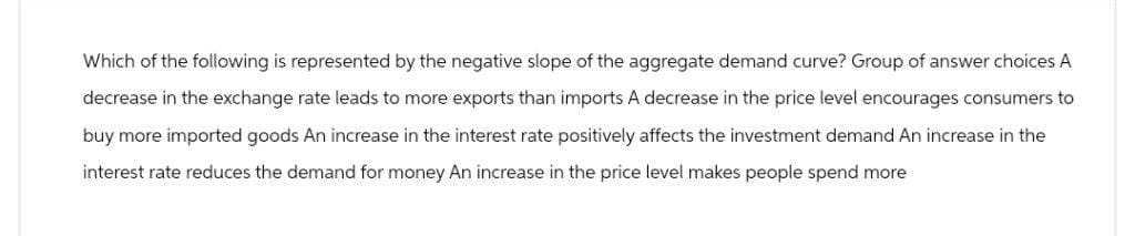 Which of the following is represented by the negative slope of the aggregate demand curve? Group of answer choices A
decrease in the exchange rate leads to more exports than imports A decrease in the price level encourages consumers to
buy more imported goods An increase in the interest rate positively affects the investment demand An increase in the
interest rate reduces the demand for money An increase in the price level makes people spend more