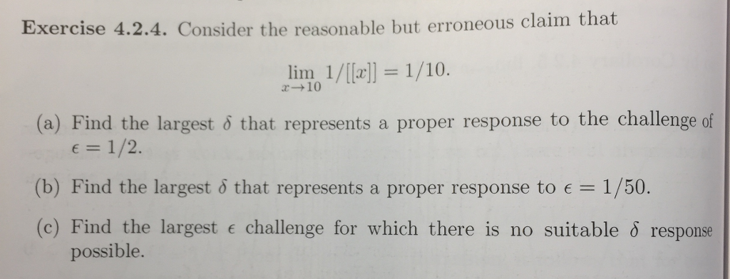 Exercise 4.2.4. Consider the reasonable but erroneous claim that
lim 1/[[x]] = 1/10.
x-10
(a) Find the largest 8 that represents a proper response to the challenge of
€ = 1/2.
(b) Find the largest & that represents a proper response to € = 1/50.
(c) Find the largest challenge for which there is no suitable & response
possible.