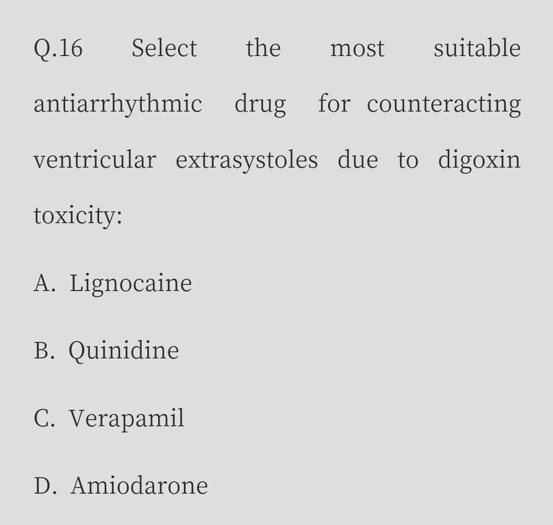 Q.16
Select
the
most
suitable
antiarrhythmic drug for counteracting
ventricular extrasystoles due to digoxin
toxicity:
A. Lignocaine
B. Quinidine
C. Verapamil
D. Amiodarone
