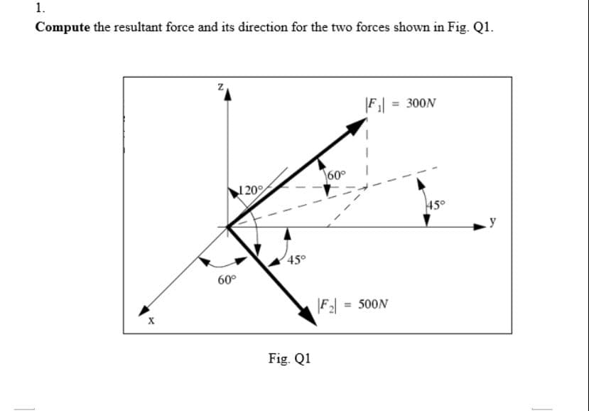 1.
Compute the resultant force and its direction for the two forces shown in Fig. Q1.
Z
|F₁ = 300N
45°
X
60°
120%
45°
Fig. Q1
60°
|F₂| = 500N
y