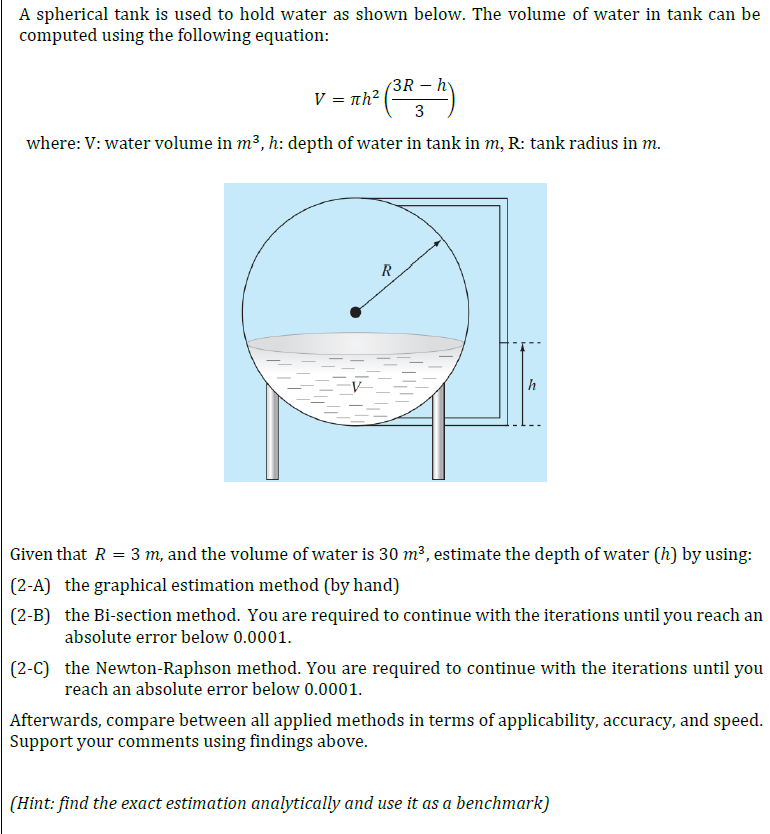 A spherical tank is used to hold water as shown below. The volume of water in tank can be
computed using the following equation:
V - nh(38- A)
R-H)
πh2
where: V: water volume in m³, h: depth of water in tank in m, R: tank radius in m.
R
Given that R = 3 m, and the volume of water is 30 m³, estimate the depth of water (h) by using:
(2-A) the graphical estimation method (by hand)
(2-B) the Bi-section method. You are required to continue with the iterations until you reach an
absolute error below 0.0001.
(2-C) the Newton-Raphson method. You are required to continue with the iterations until you
reach an absolute error below 0.0001.
Afterwards, compare between all applied methods in terms of applicability, accuracy, and speed.
Support your comments using findings above.
(Hint: find the exact estimation analytically and use it as a benchmark)