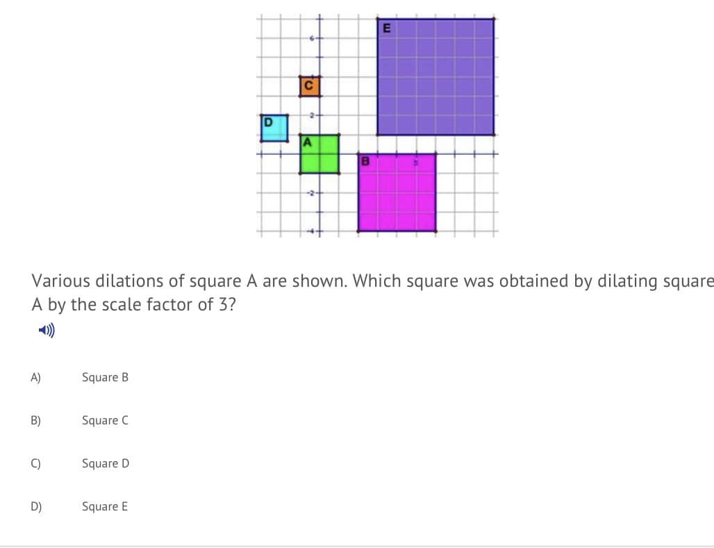 C
D
A
Various dilations of square A are shown. Which square was obtained by dilating square
A by the scale factor of 3?
)
A)
Square B
B)
Square C
C)
Square D
D)
Square E
